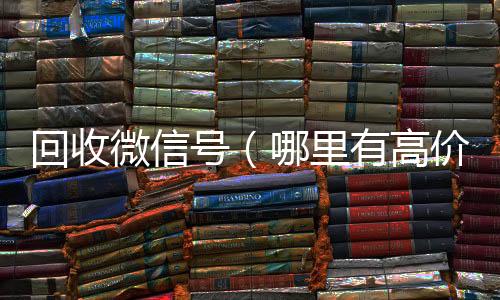 回收微信号（回收微信号官网哪里有高价回收微信号）